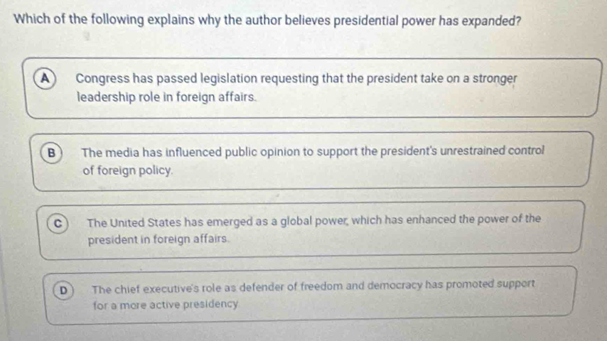 Which of the following explains why the author believes presidential power has expanded?
A) Congress has passed legislation requesting that the president take on a stronger
leadership role in foreign affairs.
B The media has influenced public opinion to support the president's unrestrained control
of foreign policy.
c) The United States has emerged as a global power, which has enhanced the power of the
president in foreign affairs.
D The chief executive's role as defender of freedom and democracy has promoted support
for a more active presidency