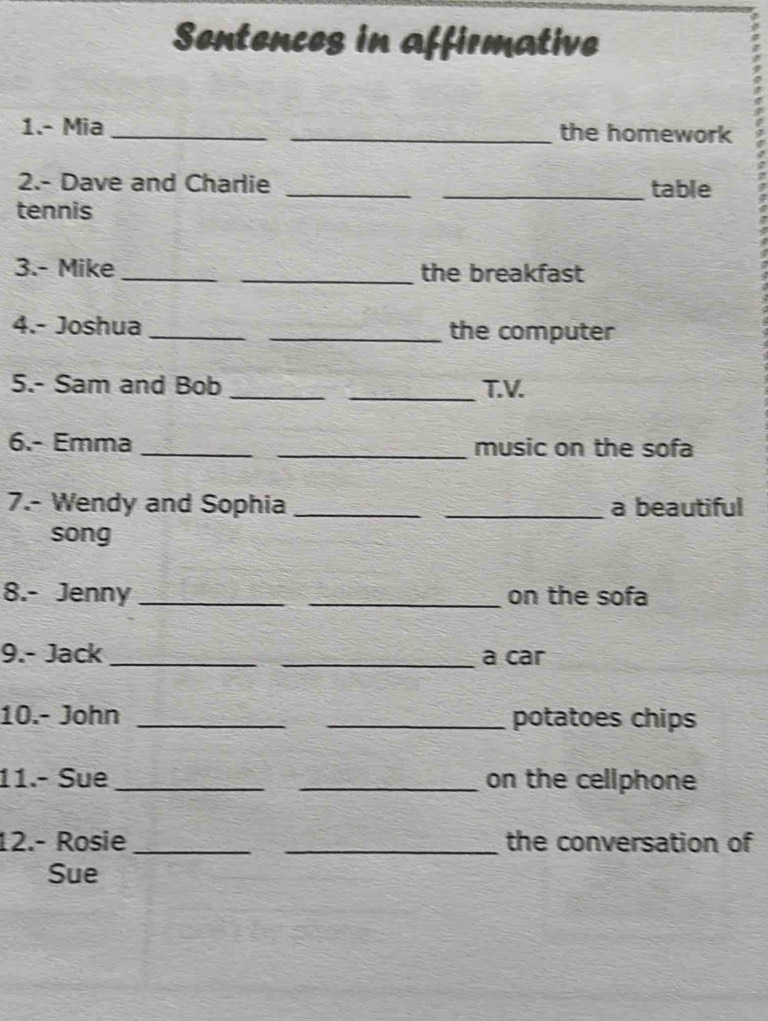 Sentences in affirmative 
1.- Mia __the homework 
2.- Dave and Charlie __table 
tennis 
3.- Mike __the breakfast 
4.- Joshua __the computer 
5.- Sam and Bob __T.V. 
6.- Emma __music on the sofa 
7.- Wendy and Sophia __a beautiful 
song 
8.- Jenny __on the sofa 
9.- Jack __a car 
10.- John __potatoes chips 
11.- Sue __on the cellphone 
12.- Rosie_ _the conversation of 
Sue