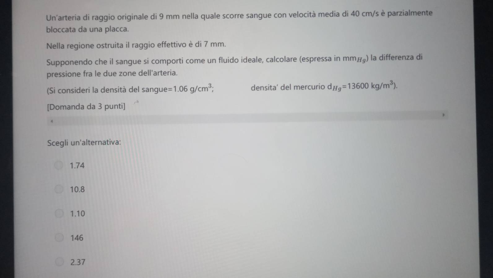 Un'arteria di raggio originale di 9 mm nella quale scorre sangue con velocità media di 40 cm/s è parzialmente
bloccata da una placca.
Nella regione ostruita il raggio effettivo è di 7 mm.
Supponendo che il sangue si comporti come un fluido ideale, calcolare (espressa in mm_Hg) la differenza di
pressione fra le due zone dell'arteria.
(Si consideri la densità del sangue =1.06g/cm^3; densita’ del mercurio d Hg=13600kg/m^3). 
[Domanda da 3 punti]
Scegli un'alternativa:
1.74
10.8
1.10
146
2.37