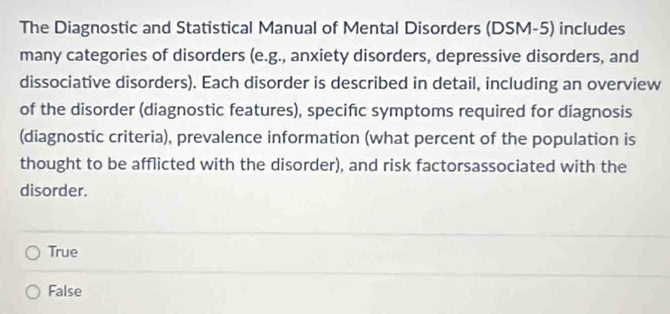 The Diagnostic and Statistical Manual of Mental Disorders (DSM-5) includes
many categories of disorders (e.g., anxiety disorders, depressive disorders, and
dissociative disorders). Each disorder is described in detail, including an overview
of the disorder (diagnostic features), specifıc symptoms required for diagnosis
(diagnostic criteria), prevalence information (what percent of the population is
thought to be afflicted with the disorder), and risk factorsassociated with the
disorder.
True
False