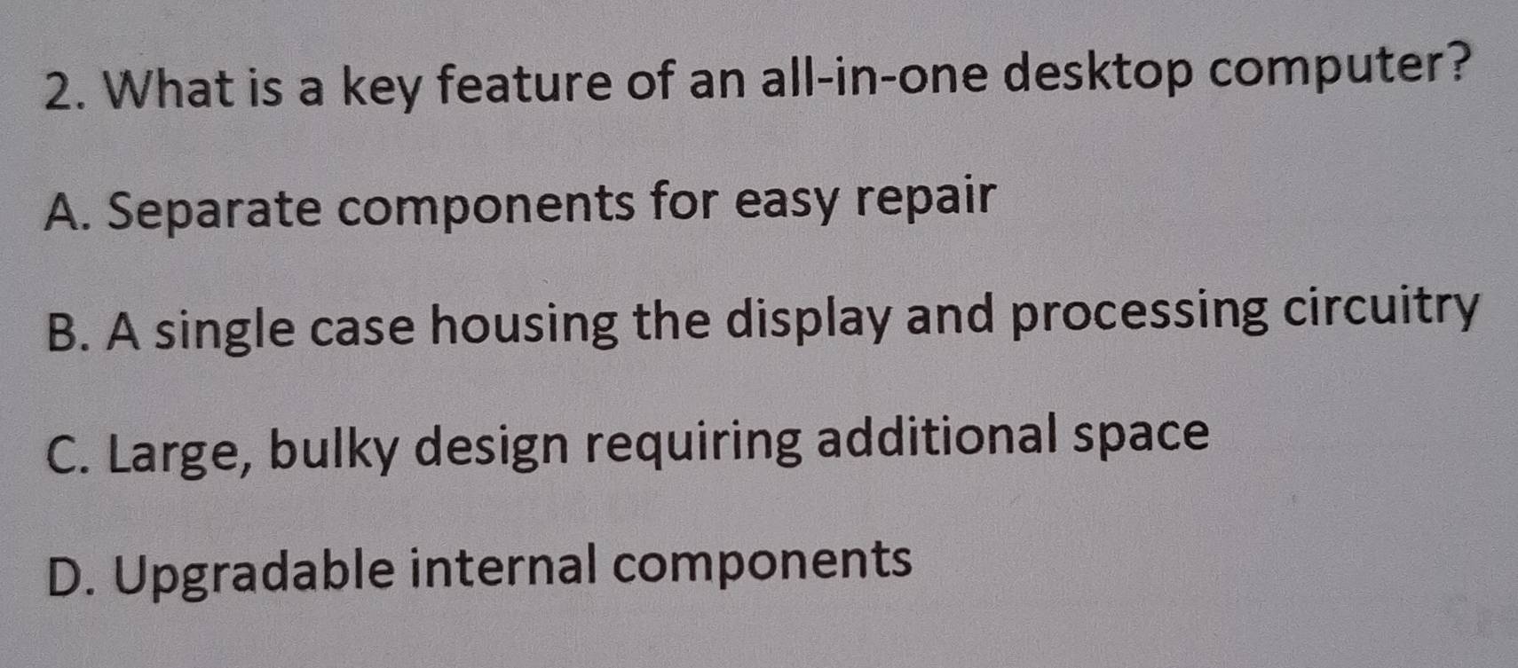 What is a key feature of an all-in-one desktop computer?
A. Separate components for easy repair
B. A single case housing the display and processing circuitry
C. Large, bulky design requiring additional space
D. Upgradable internal components