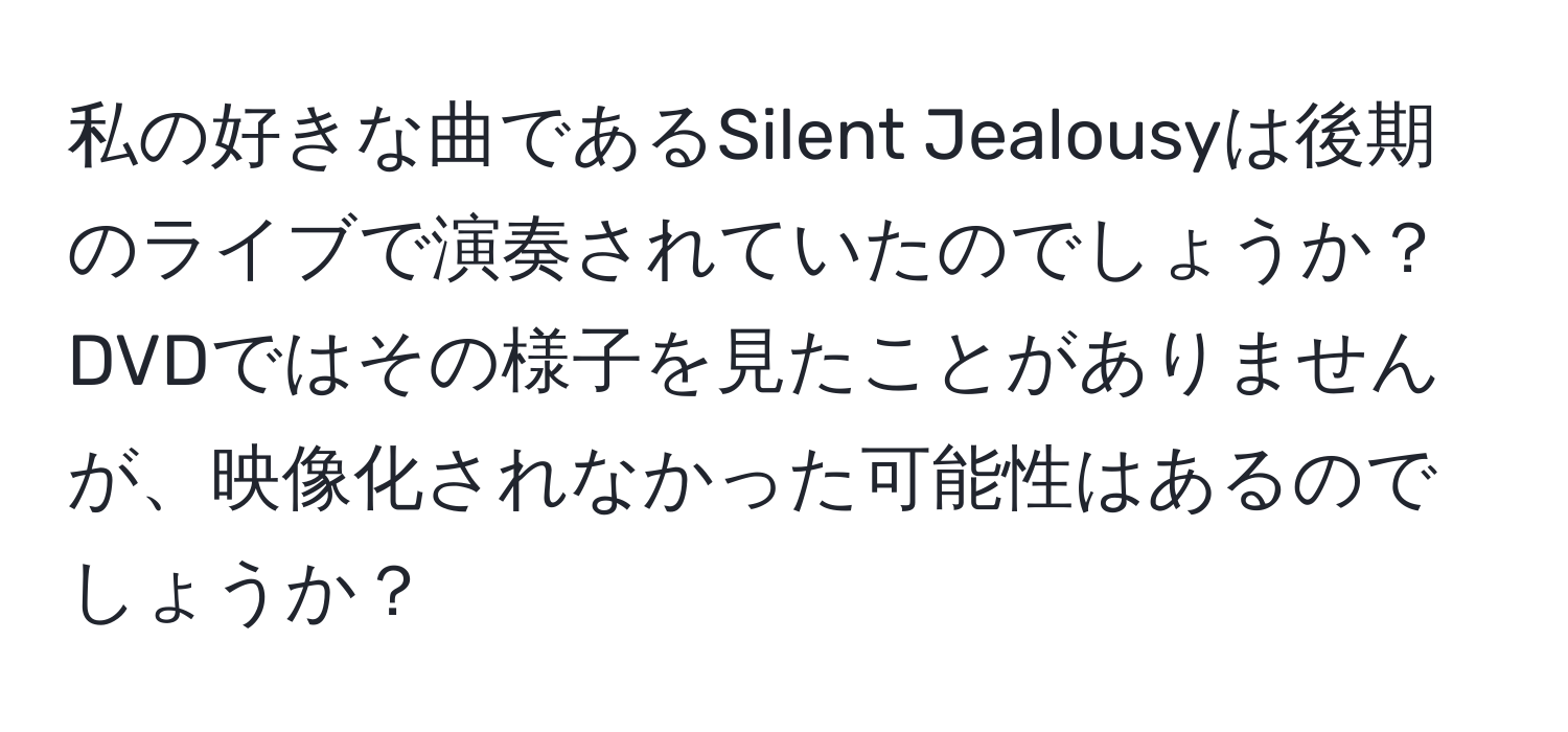 私の好きな曲であるSilent Jealousyは後期のライブで演奏されていたのでしょうか？DVDではその様子を見たことがありませんが、映像化されなかった可能性はあるのでしょうか？