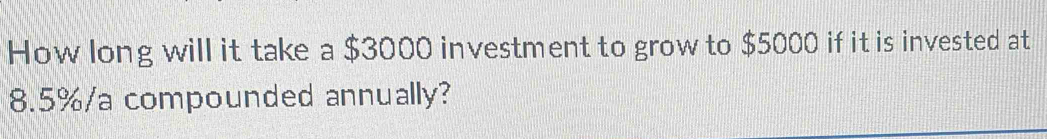 How long will it take a $3000 investment to grow to $5000 if it is invested at
8.5%/a compounded annually?