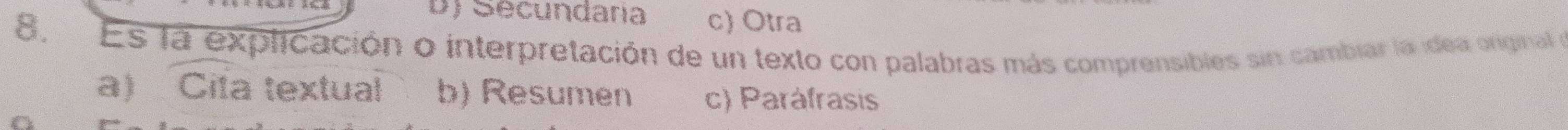 D) Secundaria c) Otra
8, Es la explicación o interpretación de un texto con palabras más comprensibles sin cambiar la idea original e
a) Cita textual b) Resumen c) Paráfrasis