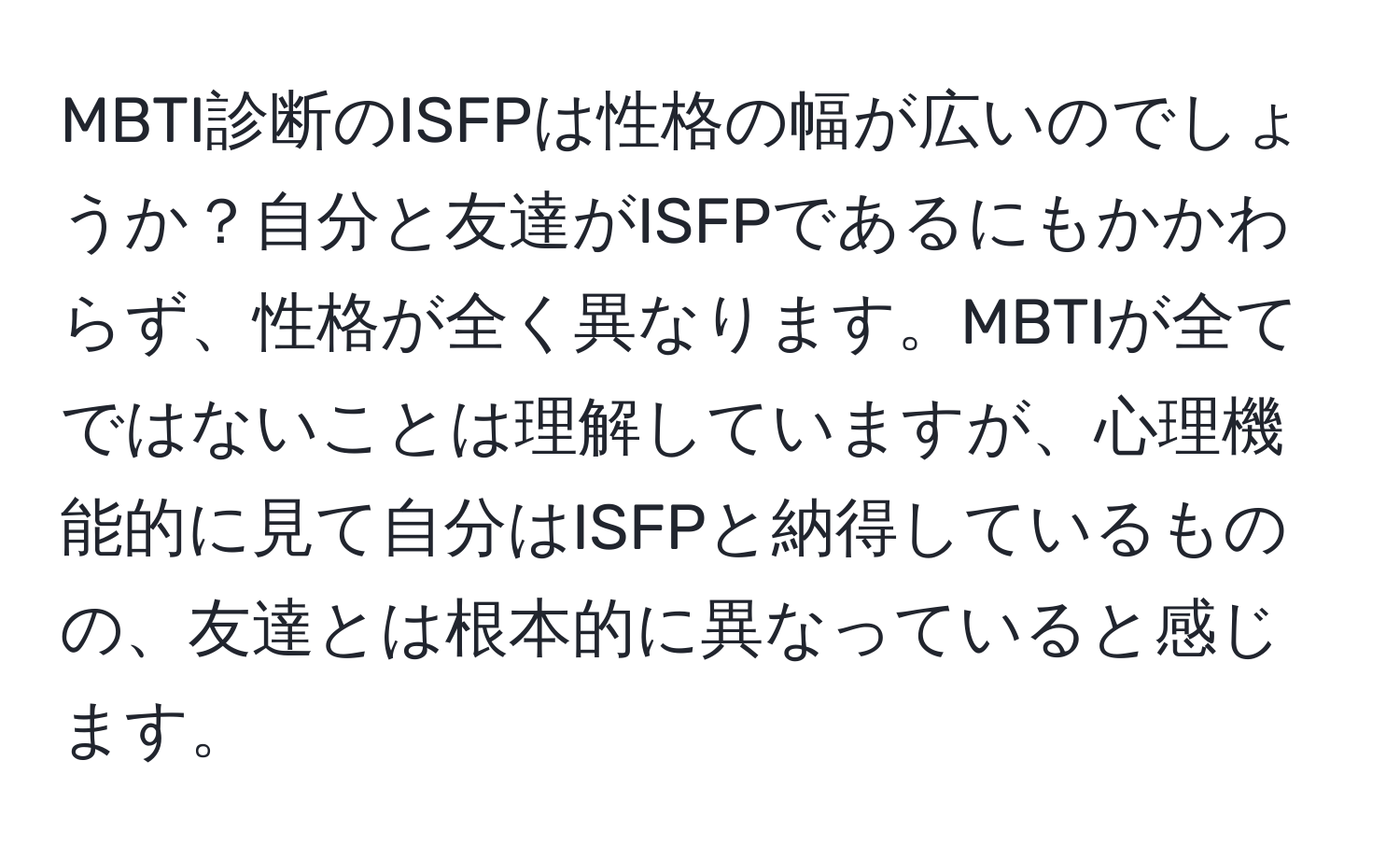 MBTI診断のISFPは性格の幅が広いのでしょうか？自分と友達がISFPであるにもかかわらず、性格が全く異なります。MBTIが全てではないことは理解していますが、心理機能的に見て自分はISFPと納得しているものの、友達とは根本的に異なっていると感じます。