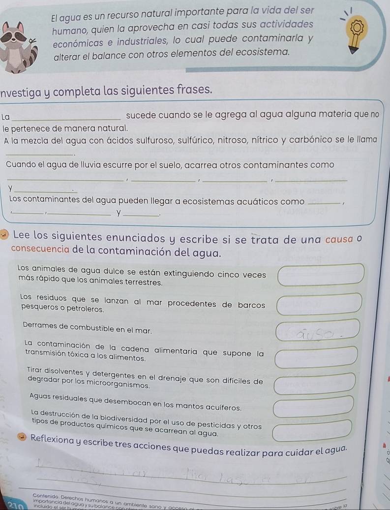 El agua es un recurso natural importante para la vida del ser
humano, quien la aprovecha en casi todas sus actividades
económicas e industriales, lo cual puede contaminarla y
alterar el balance con otros elementos del ecosistema.
nvestiga y completa las siguientes frases.
La_ sucede cuando se le agrega al agua alguna materia que no
le pertenece de manera natural.
A la mezcla del agua con ácidos sulfuroso, sulfúrico, nitroso, nítrico y carbónico se le llama
_
Cuando el agua de lluvia escurre por el suelo, acarrea otros contaminantes como
_
_
,
_
_
_y
Los contaminantes del agua pueden llegar a ecosistemas acuáticos como_
_
__y
Lee los siguientes enunciados y escribe si se trata de una causa o
consecuencia de la contaminación del agua.
Los animales de agua dulce se están extinguiendo cinco veces
más rápido que los animales terrestres.
Los residuos que se lanzan al mar procedentes de barcos
pesqueros o petroleros.
Derrames de combustible en el mar.
La contaminación de la cadena alimentaria que supone la
transmisión tóxica a los alimentos.
Tirar disolventes y detergentes en el drenaje que son difíciles de
degradar por los microorganismos.
Aguas residuales que desembocan en los mantos acuíferos.
La destrucción de la biodiversidad por el uso de pesticidas y otros
tipos de productos químicos que se acarrean al agua.
Reflexiona y escribe tres acciones que puedas realizar para cuidar el agua.
_
_
_
Contenido. Derechos humanos a un ambiente sano y acce
importancia del agua y su b alan  c
210 incluido el ser h
he lo