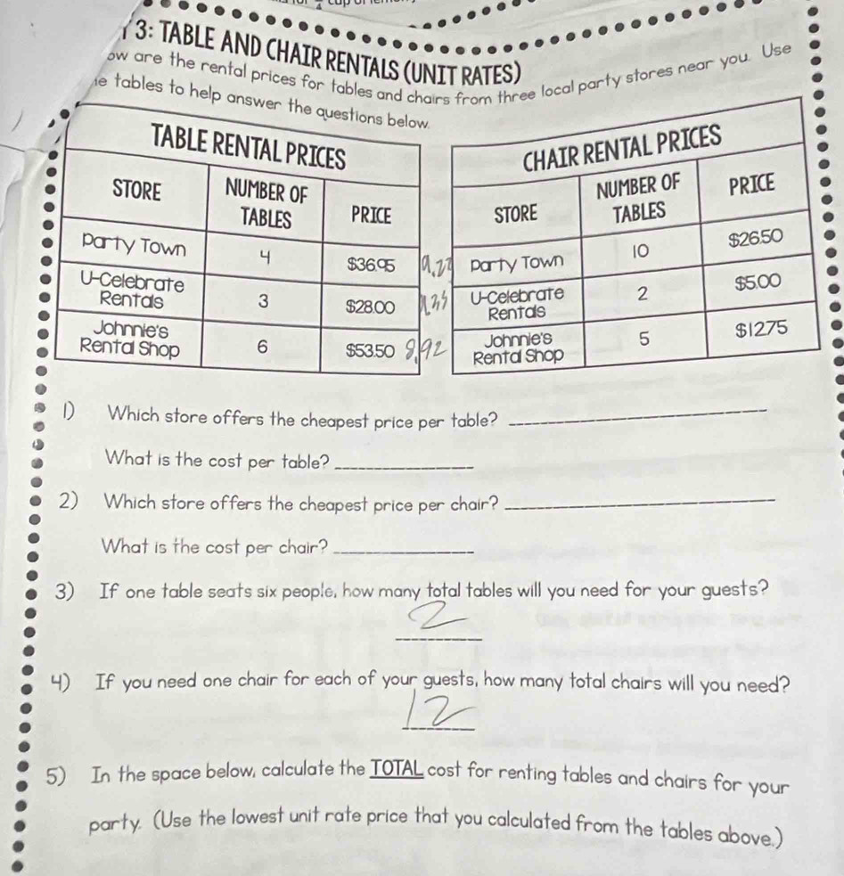 overline 4 
13: TABLE AND CHAIR RENTALS (UNIT RATES) 
ow are the rental prices for tables ancal party stores near you. Use 
e tables to hel 
1) Which store offers the cheapest price per table?_ 
What is the cost per table?_ 
2) Which store offers the cheapest price per chair?_ 
What is the cost per chair?_ 
3) If one table seats six people, how many total tables will you need for your guests? 
_ 
4) If you need one chair for each of your guests, how many total chairs will you need? 
_ 
5) In the space below, calculate the IOTAL cost for renting tables and chairs for your 
party. (Use the lowest unit rate price that you calculated from the tables above.)