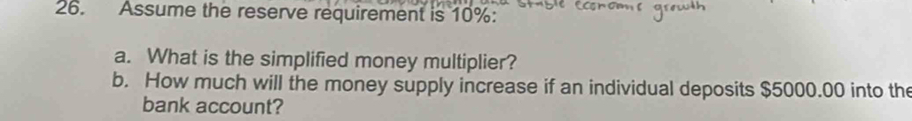 Assume the reserve requirement is 10% : 
a. What is the simplified money multiplier? 
b. How much will the money supply increase if an individual deposits $5000.00 into the 
bank account?