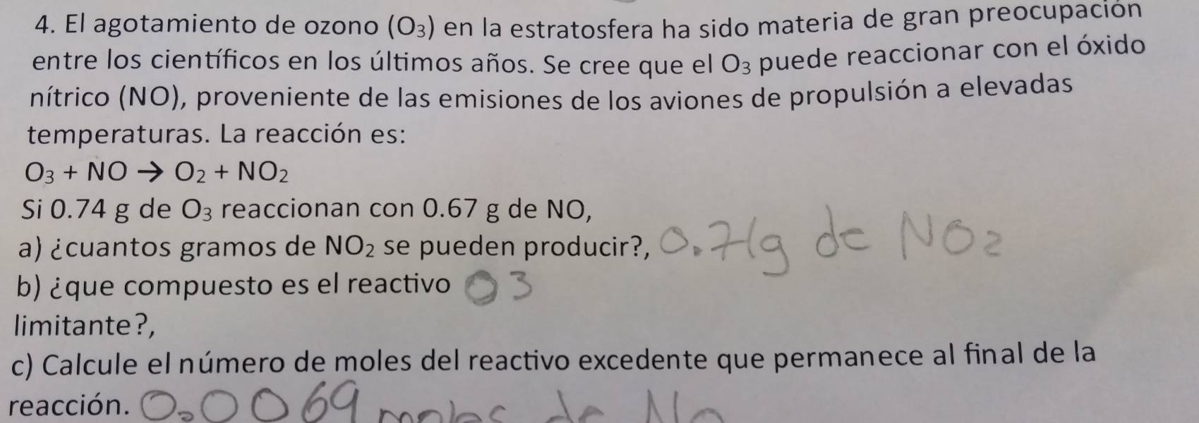 El agotamiento de ozono (O_3) en la estratosfera ha sido materia de gran preocupación 
entre los científicos en los últimos años. Se cree que el O_3 puede reaccionar con el óxido 
nítrico (NO), proveniente de las emisiones de los aviones de propulsión a elevadas 
temperaturas. La reacción es:
O_3+NOto O_2+NO_2
Si 0.74 g de O_3 reaccionan con 0.67 g de NO, 
a) ¿cuantos gramos de NO_2 se pueden producir?, 
b) ¿que compuesto es el reactivo 
limitante?, 
c) Calcule el número de moles del reactivo excedente que permanece al final de la 
reacción.