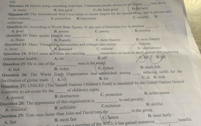 rule
Question 19: Before doing something important, Vietnamese people always try 16 choose _time for it.
A. better B. less good C. the least good D. the best
Question 20: The International Red Cross helps to ensure respect for the human being, and to prevent and
relieve human _。 A. protection B. enjoyment C. wealthy D.
sufferings
Question 21: According to World Bank figures, 41 per cent of Brazilians live in absolute _.
A. poor B. poorer C. poorly D. poverty
_
Question 22: Mary speaks English very .
A. fluent B. fluently C. more fluently D. most fluently
Question 23: Many Vietnamese universities and colleges also accept __students.
A. local B. national C. cultural D. international
Question 24: WHO main activities are carrying _researches on medical development and improving
international health. A. on B. off C. for D. out
Question 25: He is one of the _men in the world.
A. rich B. richer C. chest D. more rich.
Question 26: The World Trade Organization was established aiming _reducing tariffs for the
facilitation of global trade. A. to B. for C. at D. with
Question 27: UNICEF (The United Nations Children’s Fund) is mandated by the United Nations General
Assembly to advocate for the _of children's rights.
A. protest B. destruction C. protection D. achievernent
Question 28: The appearance of this organisation is _to end poverty.
A. essential B. refillable C.technical D. skillful
Question 29: Tom runs faster than John and David runs the _in the group.
A. fast B. most fast C. fastest D. most fastly
me a member of the WTO, it has gained numerous benefits.