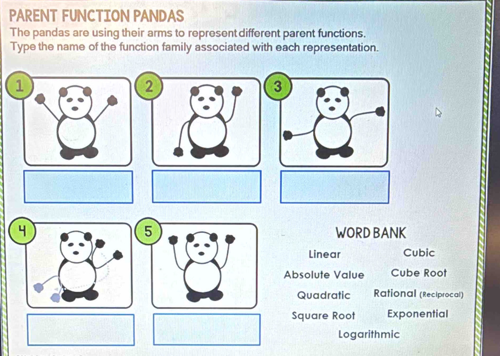 PARENT FUNCTION PANDAS
The pandas are using their arms to represent different parent functions.
Type the name of the function family associated with each representation.
1
2
3
5
WORD BANK
Linear Cubic
Absolute Value Cube Root
Quadratic Rational (Reciprocal)
Square Root Exponential
Logarithmic