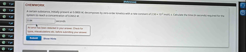 CHEMWORK 
A certain substance, initially present at 0.0800 M, decomposes by zero-order kinetics with a rate constant of 2.50* 10^(-2) mol/L s. Calculate the time (in seconds) required for the 
system to reach a concentration of 0.0652 M.
0.94 seconds
An error has been detected in your answer. Check for 
typos, miscalculations etc. before submitting your answer. 
Submit Show Hints 
1p