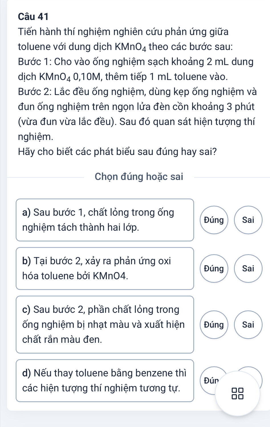 Tiến hành thí nghiệm nghiên cứu phản ứng giữa
toluene với dung dịch KMn O_4 theo các bước sau:
Bước 1: Cho vào ống nghiệm sạch khoảng 2 mL dung
dịch KMnO₄ 0,10M, thêm tiếp 1 mL toluene vào.
Bước 2: Lắc đều ống nghiệm, dùng kẹp ống nghiệm và
đun ống nghiệm trên ngọn lửa đèn cồn khoảng 3 phút
(vừa đun vừa lắc đều). Sau đó quan sát hiện tượng thí
nghiệm.
Hãy cho biết các phát biểu sau đúng hay sai?
Chọn đúng hoặc sai
a) Sau bước 1, chất lỏng trong ống
Đúng Sai
nghiệm tách thành hai lớp.
b) Tại bước 2, xảy ra phản ứng oxi
Đúng Sai
hóa toluene bởi KMnO4.
c) Sau bước 2, phần chất lỏng trong
ống nghiệm bị nhạt màu và xuất hiện Đúng Sai
chất rắn màu đen.
d) Nếu thay toluene bằng benzene thì
Đún
các hiện tượng thí nghiệm tương tự.