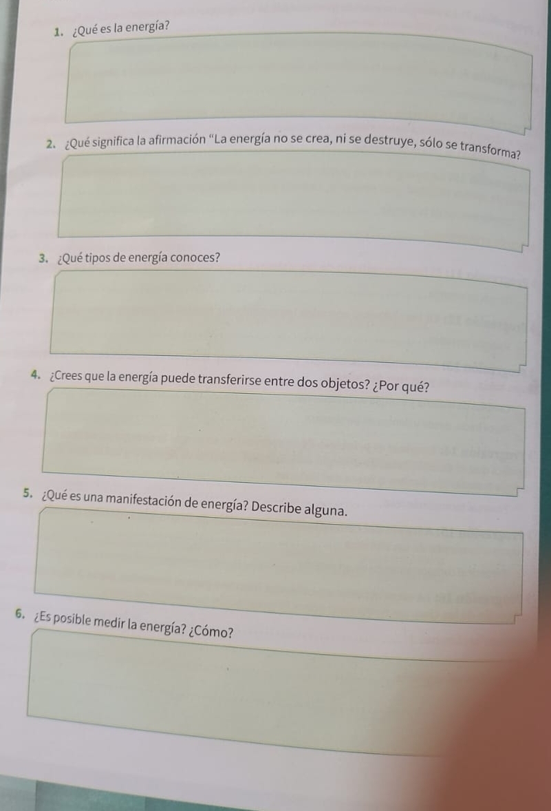 ¿Qué es la energía? 
2、 ¿Qué significa la afirmación "La energía no se crea, ni se destruye, sólo se transforma? 
3. ¿Qué tipos de energía conoces? 
4. ¿Crees que la energía puede transferirse entre dos objetos? ¿Por qué? 
5. ¿Qué es una manifestación de energía? Describe alguna. 
6. ¿Es posible medir la energía? ¿Cómo?