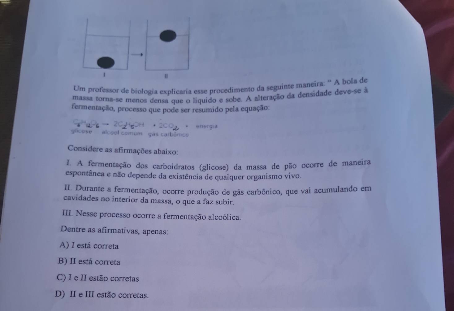 Um professor de biologia explicaria esse procedimento da seguinte maneira: “ A bola de
massa torna-se menos densa que o liquido e sobe. A alteração da densidade deve-se à
fermentação, processo que pode ser resumído pela equação:
. energia
glicose alcool comum gás carbônico
Considere as afirmações abaixo:
I. A fermentação dos carboidratos (glicose) da massa de pão ocorre de maneira
espontânea e não depende da existência de qualquer organismo vivo.
II Durante a fermentação, ocorre produção de gás carbônico, que vai acumulando em
cavidades no interior da massa, o que a faz subir.
III. Nesse processo ocorre a fermentação alcoólica.
Dentre as afirmativas, apenas:
A) I está correta
B) II está correta
C) I e II estão corretas
D) II e III estão corretas.