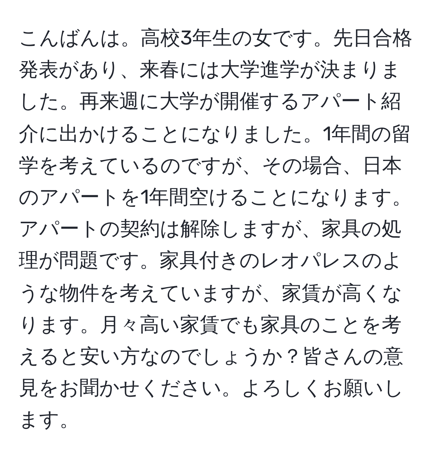 こんばんは。高校3年生の女です。先日合格発表があり、来春には大学進学が決まりました。再来週に大学が開催するアパート紹介に出かけることになりました。1年間の留学を考えているのですが、その場合、日本のアパートを1年間空けることになります。アパートの契約は解除しますが、家具の処理が問題です。家具付きのレオパレスのような物件を考えていますが、家賃が高くなります。月々高い家賃でも家具のことを考えると安い方なのでしょうか？皆さんの意見をお聞かせください。よろしくお願いします。