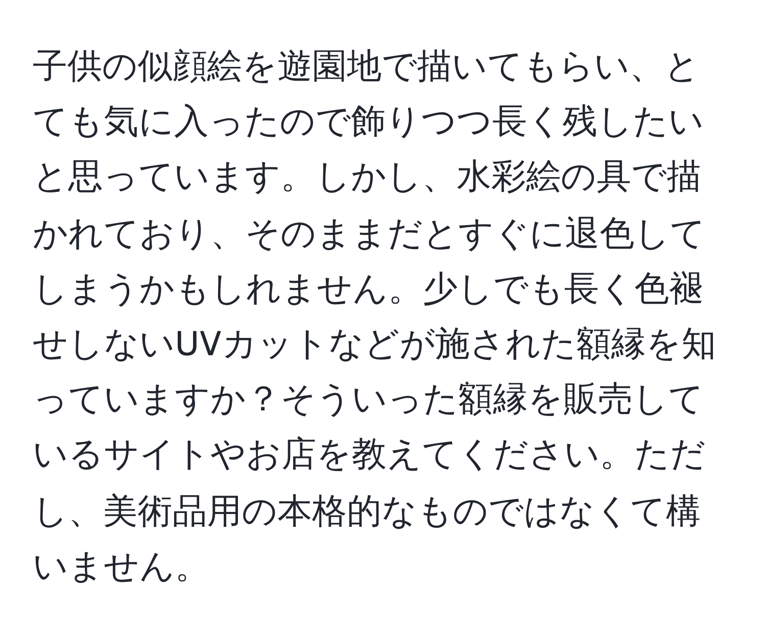 子供の似顔絵を遊園地で描いてもらい、とても気に入ったので飾りつつ長く残したいと思っています。しかし、水彩絵の具で描かれており、そのままだとすぐに退色してしまうかもしれません。少しでも長く色褪せしないUVカットなどが施された額縁を知っていますか？そういった額縁を販売しているサイトやお店を教えてください。ただし、美術品用の本格的なものではなくて構いません。