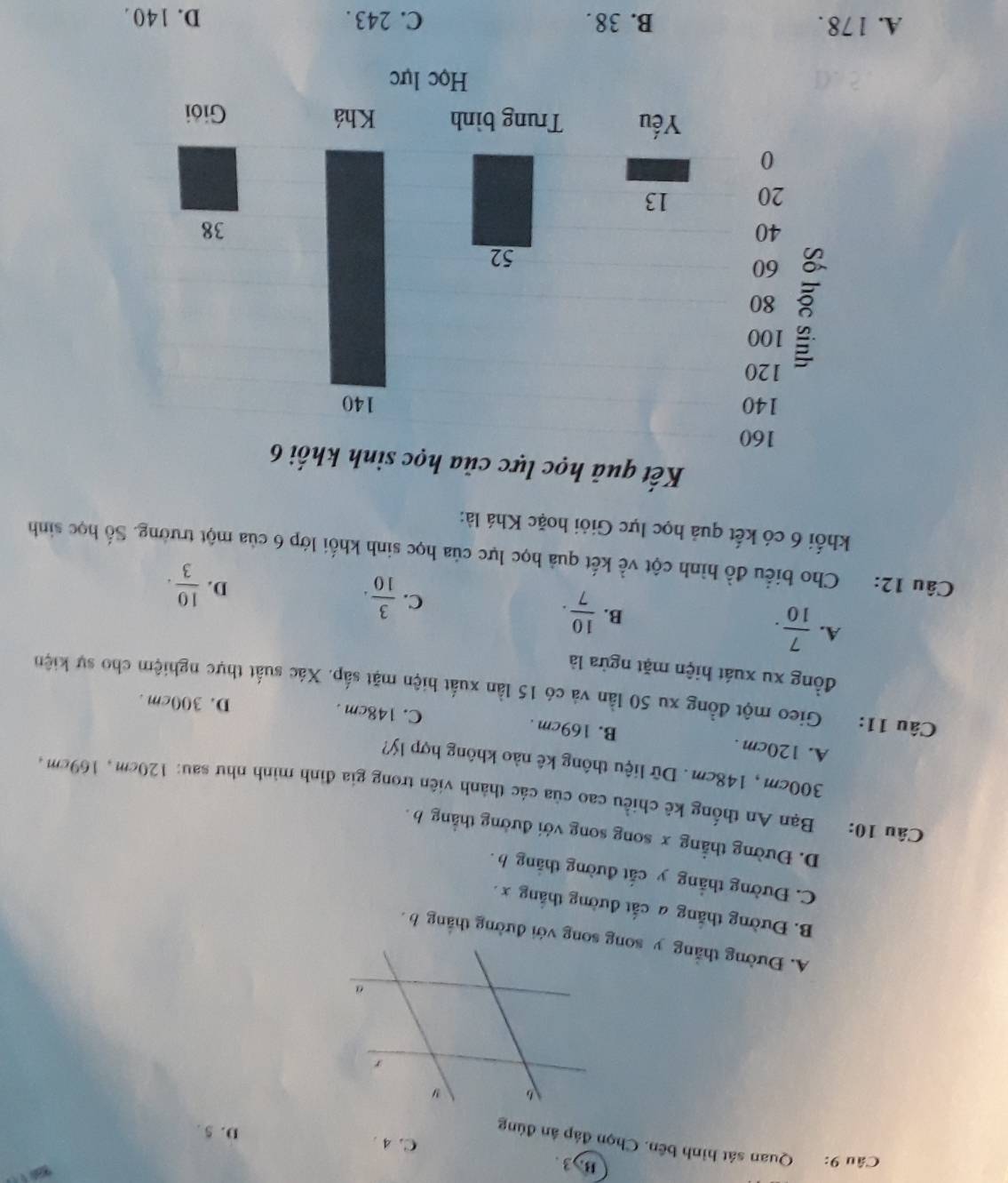 B. 3.
Câu 9: Quan sát hình bên. Chọn đáp ân đúng
C. 4. D. 5.
B. Đường thắng a cắt đường thắng x.
C. Đường thẳng y cắt đường thắng h.
D. Đường thẳng x song song với đường thẳng b.
Câu 10: Bạn An thống kê chiều cao của các thành viên trong gia đình mình như sau: 120cm, 169cm,
300cm , 148cm. Dữ liệu thông kê nào không hợp lý?
A. 120cm. B. 169cm. C. 148cm.
D. 300cm.
Câu 11: Gieo một đồng xu 50 lần và có 15 lần xuất hiện mặt sắp. Xác suất thực nghiệm cho sự kiện
đồng xu xuát hiện mặt ngửa là
A.  7/10 .
B.  10/7 .
C.  3/10 .
D.  10/3 . 
Câu 12: Cho biểu đồ hình cột về kết quả học lực của học sinh khối lớp 6 của một trường. Số học sinh
khối 6 có kết quả học lực Giỏi hoặc Khá là:
A. 1 78. B. 38. C. 243. D. 140.