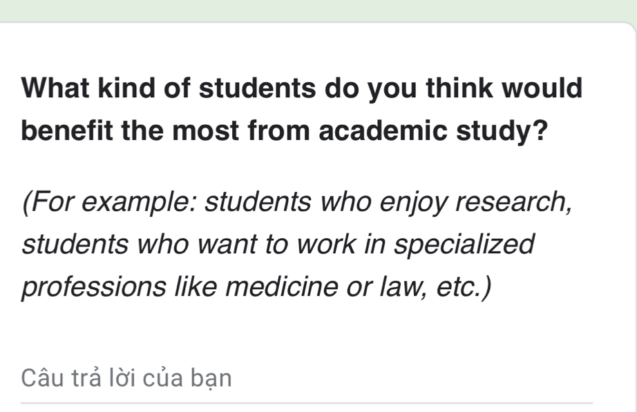 What kind of students do you think would 
benefit the most from academic study? 
(For example: students who enjoy research, 
students who want to work in specialized 
professions like medicine or law, etc.) 
Câu trả lời của bạn