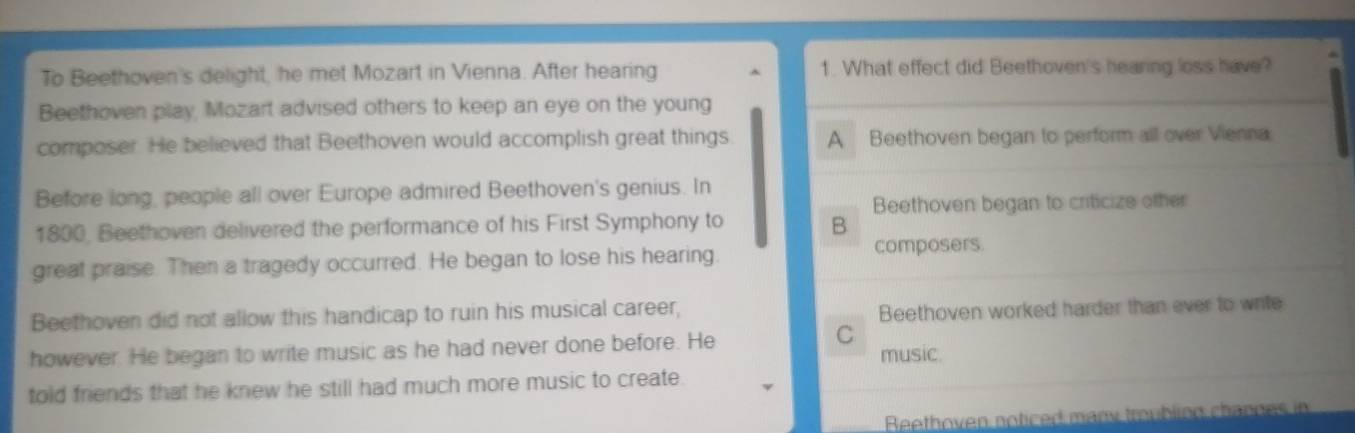 To Beethoven's delight, he met Mozart in Vienna. After hearing 1. What effect did Beethoven's hearing loss have?
Beethoven play, Mozart advised others to keep an eye on the young
composer. He believed that Beethoven would accomplish great things. A Beethoven began to perform all over Vienna
Before long, people all over Europe admired Beethoven's genius. In
Beethoven began to criticize other
1800, Beethoven delivered the performance of his First Symphony to B
great praise. Then a tragedy occurred. He began to lose his hearing.
composers.
Beethoven did not allow this handicap to ruin his musical career,
Beethoven worked harder than ever to write
C
however. He began to write music as he had never done before. He music.
told friends that he knew he still had much more music to create.
Beethoven noticed many troubling channes in