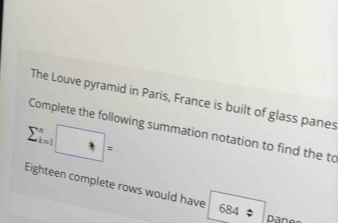 The Louve pyramid in Paris, France is built of glass panes
sumlimits _(k=1)^n□ =
Complete the following summation notation to find the to 
Eighteen complete rows would have 684