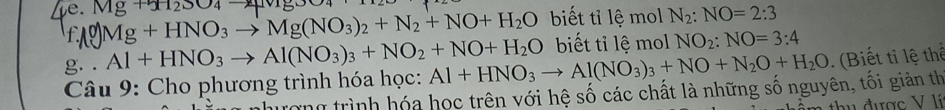 Mg+x_12SO_4to Mg+HNO_3to Mg(NO_3)_2+N_2+NO+H_2O biết tỉ lệ mol N_2:NO=2:3
g. . Al+HNO_3to Al(NO_3)_3+NO_2+NO+H_2O biết tỉ lệ mol NO_2:NO=3:4
Câu 9: Cho phương trình hóa học: Al+HNO_3to Al(NO_3)_3+NO+N_2O+H_2O. (Biết tỉ lệ thể 
qượng trình hóa học trên với hệ số các chất là những số nguyên, tối giản th