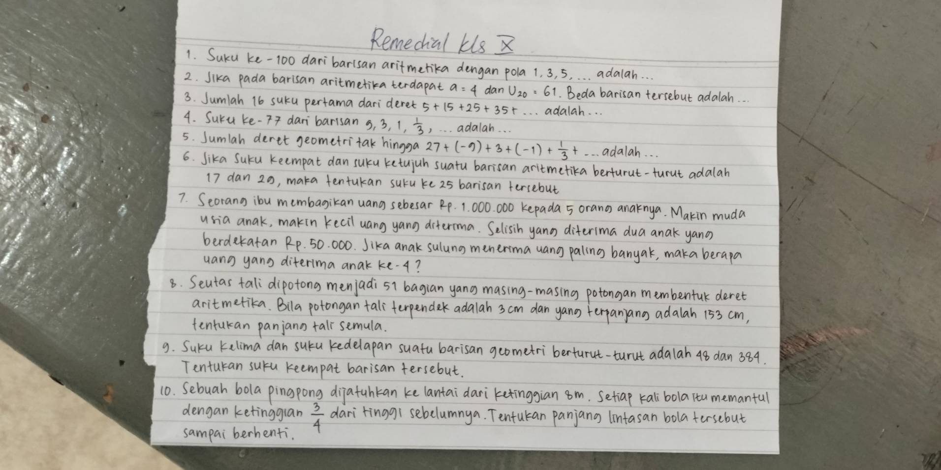 Remedial kis X
1. Suku ke-100 daribarisan aritmerika dengan pola 1. 3, 5. . . . adalah. . .
2. Sika pada barisan aritmetika terdapat a=4 dan . Beda barisan tersebut adalah.
3. Sumlah 16 suku pertama darideret
. . . adalah. . .
4. Suru ke-F daribarisan 5,3,1, 1/3  , . adalah. . .
5. Sumlah deret geometritak hingga 27+(-9)+3+(-1)+ 1/3 + adalah. . .
6. Sika Suku keempat dan suku ketujuh suatu barisan aritmetika berturut-turut adalah
17 dan 20, maka tentukan suru ke 25 barisan fersebut
7. Seorang ibu membagikan uang sebesar Rp. 1. 000. 000 kepada 5 orang anaknya. Makin muda
usia anak, makin kecil uang yang diterma. Selisih yano diterima dua anak yano
berdekatan Rp. 50. 000. Jika anak sulung menerima uang paling banyak, maka berapa
uang yang diterima anak ke-¢?
8. Seutas tali dipotong menjadi sl bagian yang masing-masing potongan membentuk deret
aritmetika. Bila potongan taliterpendek adalah 3 cm dan yang terpanjang adalah 153 cm,
tentukan panjann tal semula.
9. Suku kelima dan suku kedelapan suatu barisan geometri berturut-turut ada lah 48 dan 384.
Tenturan suru reempat barisan tersebut.
10. Sebuah bola pingpong dijatuhkan ke lantai dari ketinggian 8m. Setiap kalibola itu memanful
dengan ketinggian  3/4  dari tinggi sebelumnya. Tentukan panjang lintasan bola tersebut
sampai berhenfi.