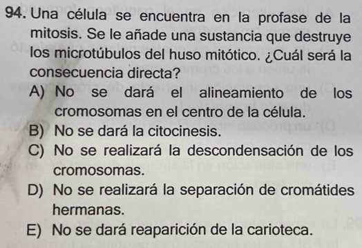 Una célula se encuentra en la profase de la
mitosis. Se le añade una sustancia que destruye
los microtúbulos del huso mitótico. ¿Cuál será la
consecuencia directa?
A) No se dará el alineamiento de los
cromosomas en el centro de la célula.
B) No se dará la citocinesis.
C) No se realizará la descondensación de los
cromosomas.
D) No se realizará la separación de cromátides
hermanas.
E) No se dará reaparición de la carioteca.