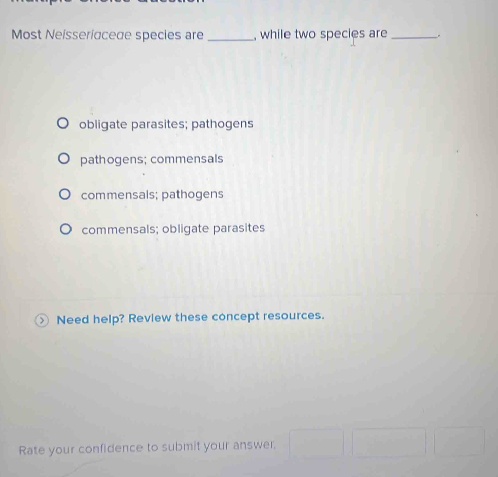 Most Neisseriaceae species are _, while two species are _.
obligate parasites; pathogens
pathogens; commensals
commensals; pathogens
commensals; obligate parasites
Need help? Review these concept resources.
Rate your confidence to submit your answer,