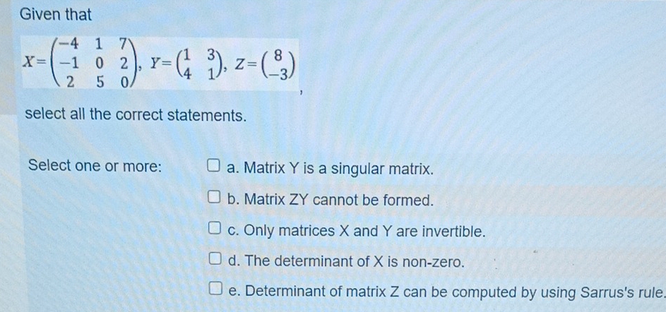 Given that
X=beginpmatrix -4&1&7 -1&0&2 2&5&0endpmatrix , Y=beginpmatrix 1&3 4&1endpmatrix , Z=beginpmatrix 8 -3endpmatrix
select all the correct statements.
Select one or more: a. Matrix Y is a singular matrix.
b. Matrix ZY cannot be formed.
c. Only matrices X and Y are invertible.
d. The determinant of X is non-zero.
e. Determinant of matrix Z can be computed by using Sarrus's rule