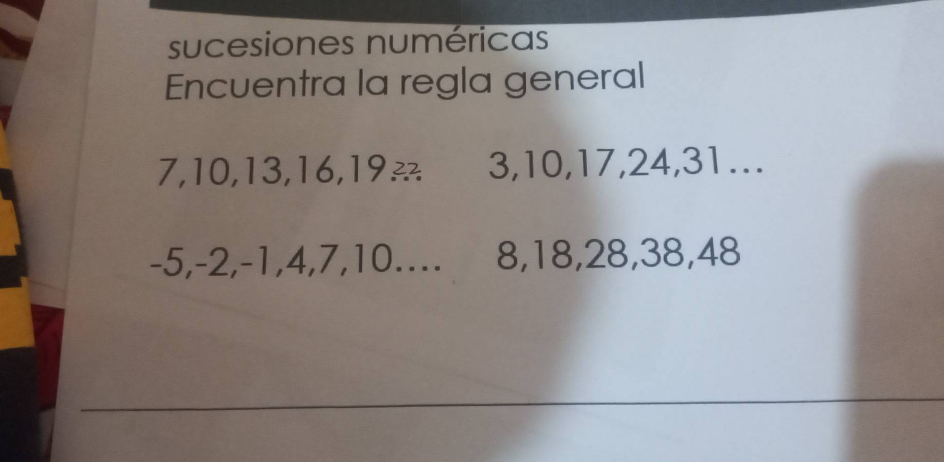 sucesiones numéricas 
Encuentra la regla general
7, 10, 13, 16, 19 3, 10, 17, 24, 31….
-5, -2, -1, 4, 7, 10.... D 8, 18, 28, 38, 48