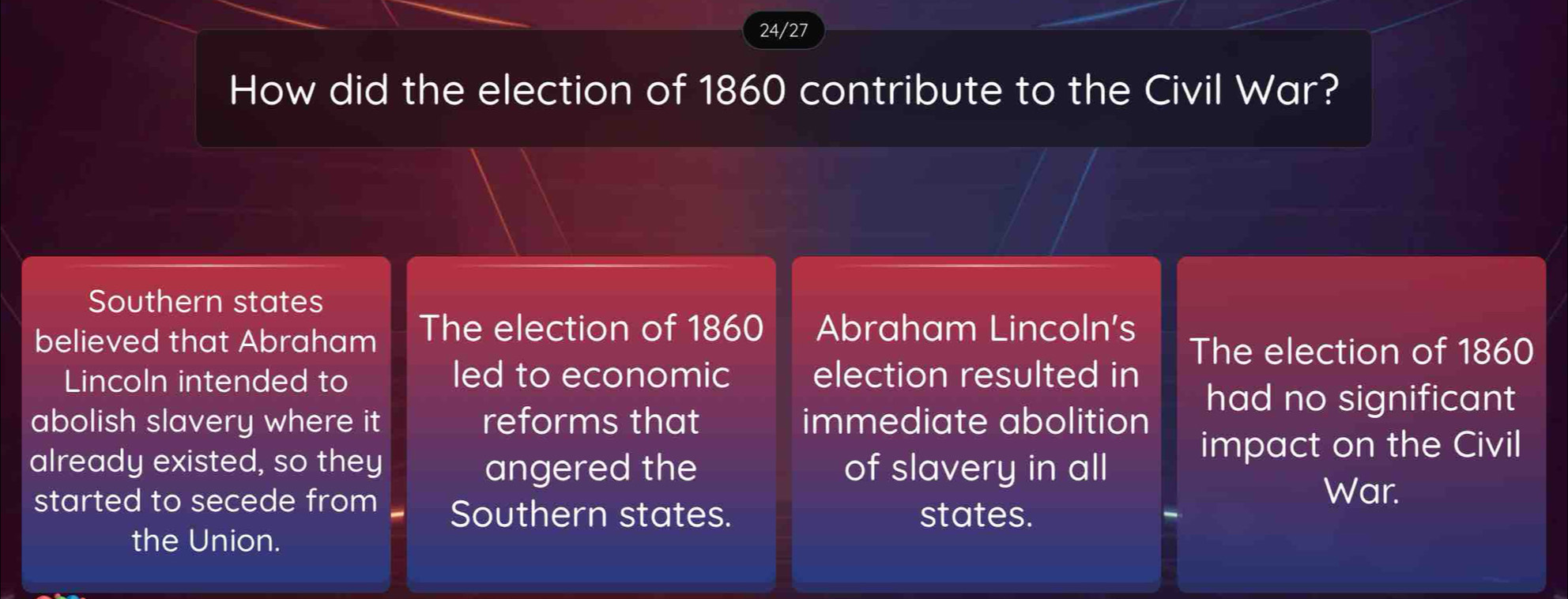 24/27 
How did the election of 1860 contribute to the Civil War? 
Southern states 
believed that Abraham The election of 1860 Abraham Lincoln's 
The election of 1860
Lincoln intended to led to economic election resulted in 
abolish slavery where it reforms that immediate abolition 
had no significant 
impact on the Civil 
already existed, so they angered the of slavery in all 
War. 
started to secede from Southern states. states. 
the Union.