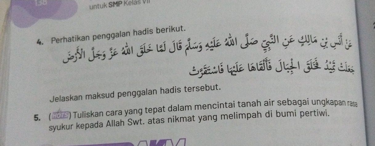 150 
untuk SMP Kelas VII 
4. Perhatikan penggalan hadis berikut. 
Sñl Jos je tải gia leí Jis Las ae tản Jo Gã Só Cua yá y 
Lé La nht ju | gié tý ca 
Jelaskan maksud penggalan hadis tersebut. 
5. ( 0) Tuliskan cara yang tepat dalam mencintai tanah air sebagai ungkapan rasa 
syukur kepada Allah Swt. atas nikmat yang melimpah di bumi pertiwi.