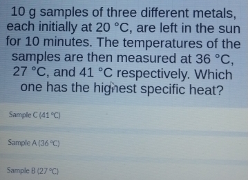 10 g samples of three different metals,
each initially at 20°C , are left in the sun
for 10 minutes. The temperatures of the
samples are then measured at 36°C,
27°C , and 41°C respectively. Which
one has the hignest specific heat?
Sample C(41°C)
Sample A(36°C)
Sample B(27°C)