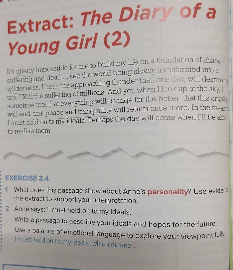 Extract: The Diary of a 
Young Girl (2) 
It's utterly impossible for me to build my life on a foundation of chaos, 
suffering and death. I see the world being slowly transformed into a 
wilderness, I hear the approaching thunder that, one day, will destroy us 
too, I feel the suffering of millions. And yet, when I look up at the sky l 
somehow feel that everything will change for the better, that this crue 
will end, that peace and tranquillity will return once more. In the meantin 
I must hold on to my ideals. Perhaps the day will come when I'll be able 
to realise them! 
EXERCISE 2.4 
1 What does this passage show about Anne's personality? Use evidenc 
the extract to support your interpretation. 
2 Anne says: ‘I must hold on to my ideals.’ 
Write a passage to describe your ideals and hopes for the future. 
Use a balance of emotional language to explore your viewpoint fully. 
I must hold on to my ideals, which means . . .