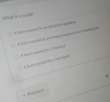 What is a scald?
A burn caused by an electrical appliance
A burn caused by prolonged exposure to a heating pad
A burn caused by a chemical
A burn caused by a hot liquid
Previous