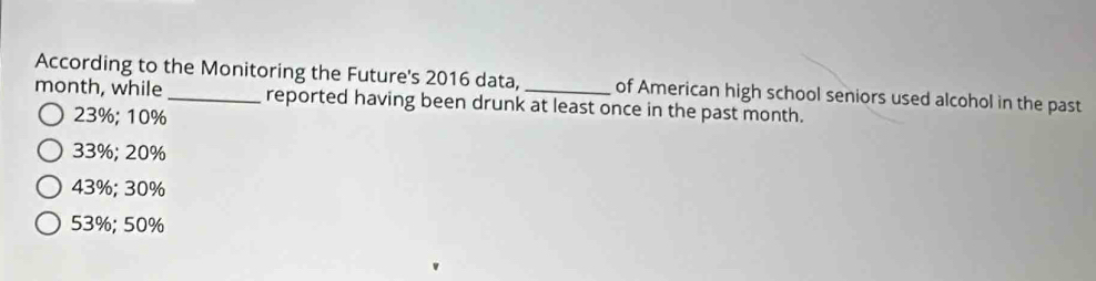 According to the Monitoring the Future's 2016 data, of American high school seniors used alcohol in the past
month, while _reported having been drunk at least once in the past month.
23%; 10%
33%; 20%
43%; 30%
53%; 50%