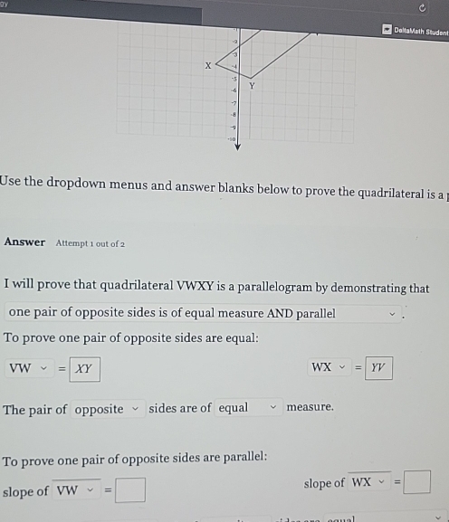 DaltaMeth Student 
Use the dropdown menus and answer blanks below to prove the quadrilateral is a 
Answer Attempt 1 out of 2 
I will prove that quadrilateral VWXY is a parallelogram by demonstrating that 
one pair of opposite sides is of equal measure AND parallel 
To prove one pair of opposite sides are equal:
VWsim = XY
WXsim =YV
The pair of opposite sides are of equal measure. 
To prove one pair of opposite sides are parallel: 
slope of overline VW=□ slope of overline WX=□