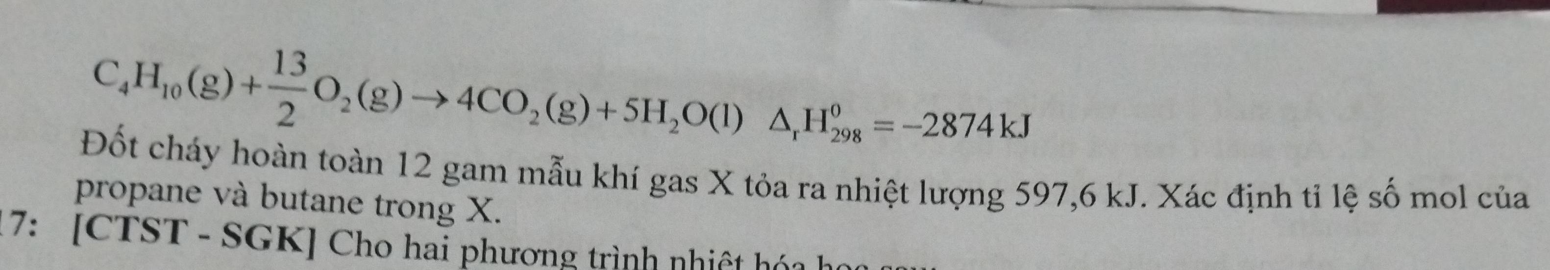 C_4H_10(g)+ 13/2 O_2(g)to 4CO_2(g)+5H_2O(l)△ _1H_(298)^0=-2874kJ
Đốt cháy hoàn toàn 12 gam mẫu khí gas X tỏa ra nhiệt lượng 597,6 kJ. Xác định tỉ lệ số mol của 
propane và butane trong X. 
17: [CTST - SGK] Cho hai phương trình nhiệt hóa học