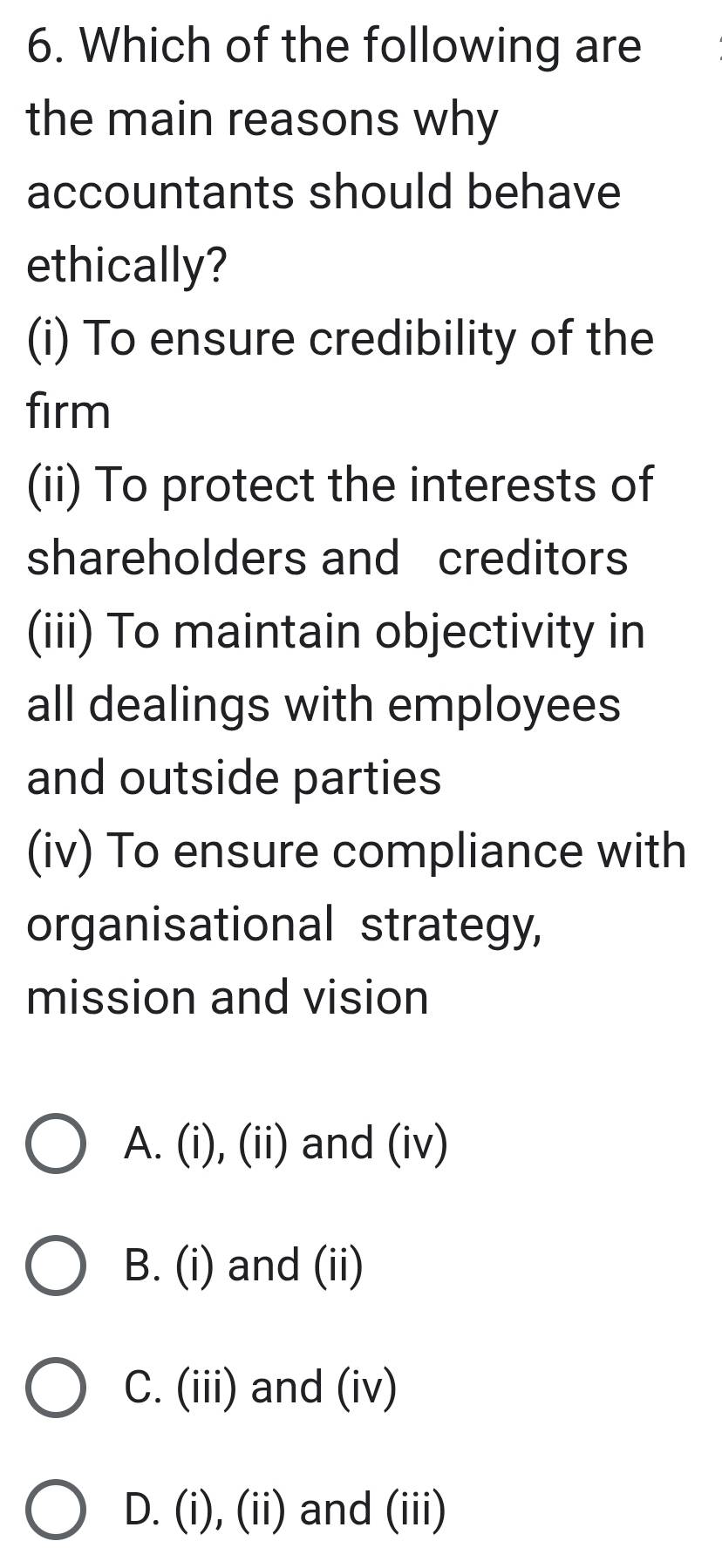 Which of the following are
the main reasons why
accountants should behave
ethically?
(i) To ensure credibility of the
firm
(ii) To protect the interests of
shareholders and creditors
(iii) To maintain objectivity in
all dealings with employees
and outside parties
(iv) To ensure compliance with
organisational strategy,
mission and vision
A. (i), (ii) and (iv)
B. (i) and (ii)
C. (iii) and (iv)
D. (i), (ii) and (iii)