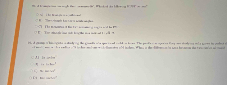 A triangle has one angle that measures 60°. Which of the following MUST be true?
A) The triangle is equilateral.
B) The triangle has three acute angles.
C) The measures of the two remaining angles add to 120°.
D) The triangle has side lengths in a ratio of 1:sqrt(3):2. 
95. A group of biologists is studying the growth of a species of mold on trees. The particular species they are studying only grows in perfect c
of mold, one with a radius of 5 inches and one with diameter of 6 inches. What is the difference in area between the two circles of mold?
A) 2π inches^2
B) 4π inches^2
C) 9π inches^2
D) 16π inches^2