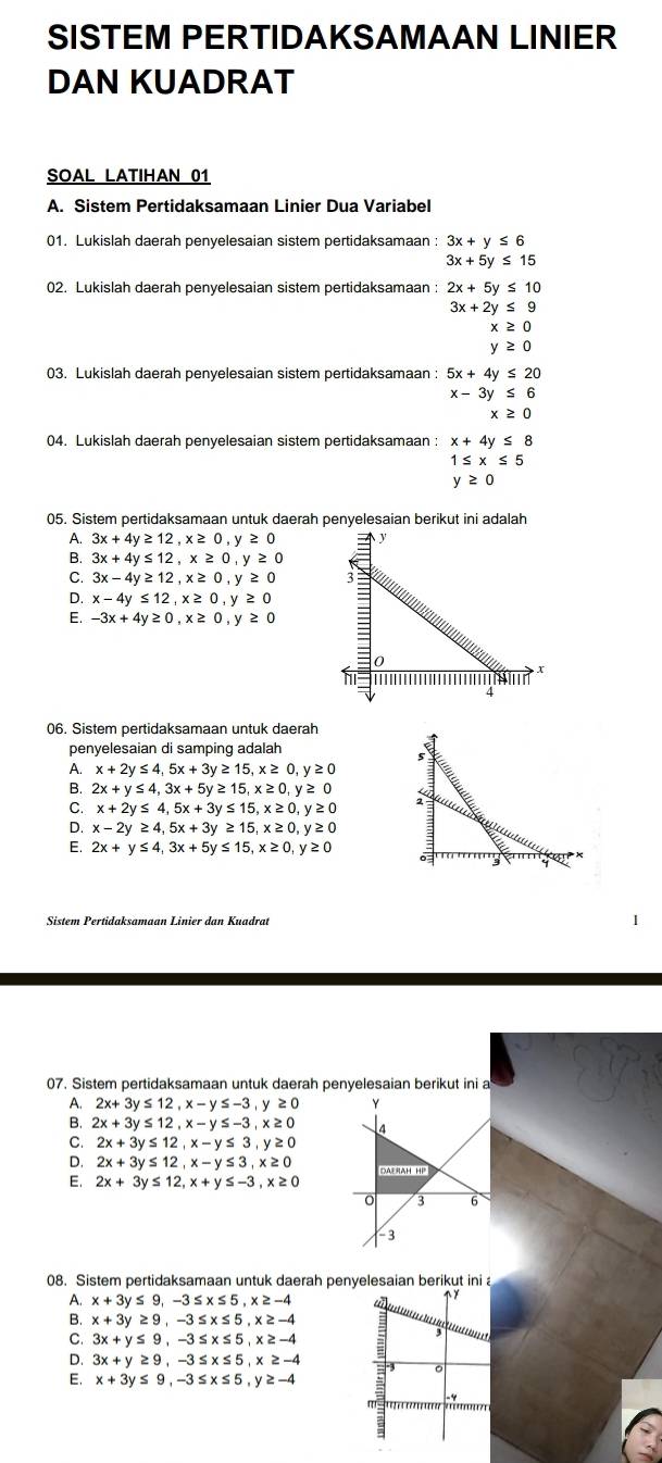 SISTEM PERTIDAKSAMAAN LINIER
DAN KUADRAT
SOAL LATIHAN 01
A. Sistem Pertidaksamaan Linier Dua Variabel
01. Lukislah daerah penyelesaian sistem pertidaksamaan : 3x+y≤ 6
3x+5y≤ 15
02. Lukislah daerah penyelesaian sistem pertidaksamaan : 2x+5y≤ 10
3x+2y≤ 9
x≥ 0
y≥ 0
03. Lukislah daerah penyelesaian sistem pertidaksamaan : 5x+4y≤ 20
x-3y≤ 6
x≥ 0
04. Lukislah daerah penyelesaian sistem pertidaksamaan : x+4y≤ 8
1≤ x≤ 5
y≥ 0
05. Sistem pertidaksamaan untuk daerah penyelesaian berikut ini adalah
A. 3x+4y≥ 12,x≥ 0,y≥ 0
B. 3x+4y≤ 12,x≥ 0,y≥ 0
C. 3x-4y≥ 12,x≥ 0,y≥ 0
D. x-4y≤ 12,x≥ 0,y≥ 0
E. -3x+4y≥ 0,x≥ 0,y≥ 0
06. Sistem pertidaksamaan untuk daerah
penyelesaian di samping adalah
A. x+2y≤ 4,5x+3y≥ 15,x≥ 0,y≥ 0
B. 2x+y≤ 4,3x+5y≥ 15,x≥ 0,y≥ 0
C. x+2y≤ 4,5x+3y≤ 15,x≥ 0,y≥ 0
D. x-2y≥ 4,5x+3y≥ 15,x≥ 0,y≥ 0
E. 2x+y≤ 4,3x+5y≤ 15,x≥ 0,y≥ 0
Sistem Pertidaksamaan Linier dan Kuadrat
07. Sistem pertidaksamaan untuk daerah penyelesaian berikut ini a
A. 2x+3y≤ 12,x-y≤ -3,y≥ 0
B. 2x+3y≤ 12,x-y≤ -3,x≥ 0
C. 2x+3y≤ 12,x-y≤ 3,y≥ 0
D. 2x+3y≤ 12,x-y≤ 3,x≥ 0
E. 2x+3y ≤ 12,x+y≤ -3,x≥ 0
08. Sistem pertidaksamaan untuk daerah penyelesaian berikut ini
A. x+3y≤ 9,-3≤ x≤ 5,x≥ -4
B. x+3y≥ 9,-3≤ x≤ 5,x≥ -4
C. 3x+y≤ 9,-3≤ x≤ 5,x≥ -4
D. 3x+y≥ 9,-3≤ x≤ 5,x≥ -4
E, x+3y≤ 9,-3≤ x≤ 5,y≥ -4