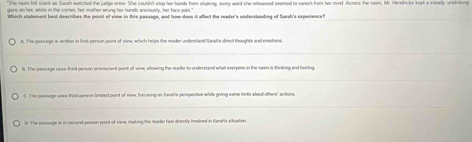 "The room fell silent as Sarah watched the judge enter. She couldn't stop her hands from shaking, every word she rehearsed seemed to vanish from her mind. Across the room, Mr. Hendricks kept a steady, unblinking
gaze on her, while in the corner, her mother wrung her hands anxiously, her face pale."
Which statement best describes the point of view in this passage, and how does it affect the reader's understanding of Sarah's experience?
A. The passage is written in first-person point of view, which helps the reader understand Sarah's direct thoughts and emotions.
B. The passage uses third-person omniscient point of view, allowing the reader to understand what everyone in the room is thinking and feeling.
C. The passage uses third-person limited point of view, focusing on Sarah's perspective while giving some hints about others' actions.
D. The passage is in second-person point of view, making the reader feel directly involved in Sarah's situation.