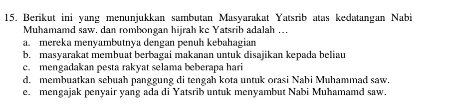 Berikut ini yang menunjukkan sambutan Masyarakat Yatsrib atas kedatangan Nabi
Muhamamd saw. dan rombongan hijrah ke Yatsrib adalah …
a. mereka menyambutnya dengan penuh kebahagian
b. masyarakat membuat berbagai makanan untuk disajikan kepada beliau
c. mengadakan pesta rakyat selama beberapa hari
d. membuatkan sebuah panggung di tengah kota untuk orasi Nabi Muhammad saw.
e. mengajak penyair yang ada di Yatsrib untuk menyambut Nabi Muhamamd saw.