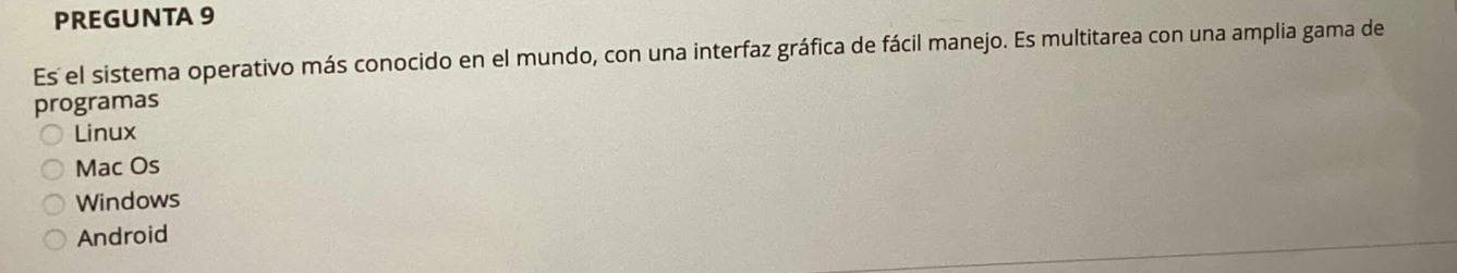 PREGUNTA 9
Es el sistema operativo más conocido en el mundo, con una interfaz gráfica de fácil manejo. Es multitarea con una amplia gama de
programas
Linux
Mac Os
Windows
Android