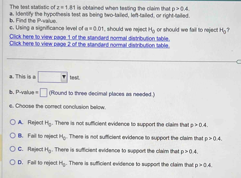 The test statistic of z=1.81 is obtained when testing the claim that p>0.4. 
a. Identify the hypothesis test as being two-tailed, left-tailed, or right-tailed.
b. Find the P -value.
c. Using a significance level of alpha =0.01 , should we reject H_0 or should we fail to reject H_0 ?
Click here to view page 1 of the standard normal distribution table.
Click here to view page 2 of the standard normal distribution table.
C
a. This is a □ tes (e; st.
b. P -value =□ (Round to three decimal places as needed.)
c. Choose the correct conclusion below.
A. Reject H_0. There is not sufficient evidence to support the claim that p>0.4.
B. Fail to reject H_0. There is not sufficient evidence to support the claim that p>0.4.
C. Reject H_0. There is sufficient evidence to support the claim that p>0.4.
D. Fail to reject H_0. There is sufficient evidence to support the claim that p>0.4.