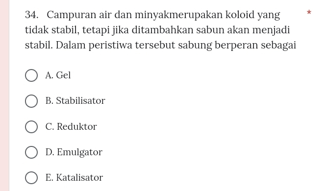 Campuran air dan minyakmerupakan koloid yang *
tidak stabil, tetapi jika ditambahkan sabun akan menjadi
stabil. Dalam peristiwa tersebut sabung berperan sebagai
A. Gel
B. Stabilisator
C. Reduktor
D. Emulgator
E. Katalisator