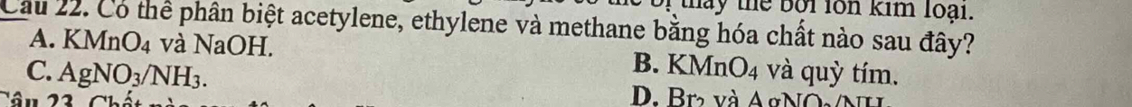 hay thể bội lon kim loại.
_Cầu 22. Có thể phân biệt acetylene, ethylene và methane bằng hóa chất nào sau đây?
A. KMnO₄ và NaOH.
B. KMnO_4
C. AgNO_3/NH_3. và quỳ tím.
D. Br và AgNộ