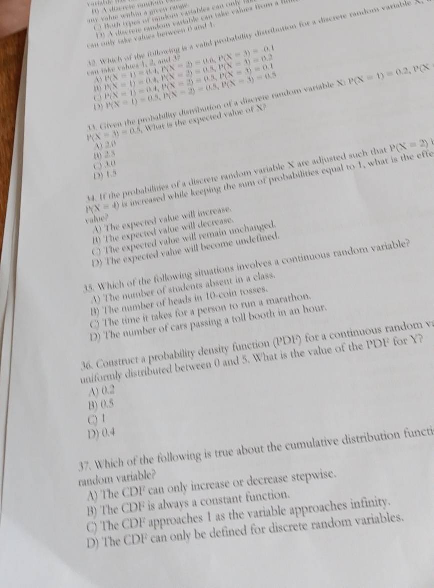 any value within a given range .
Both types of random variables can only
D) A discrete random variable can take values from a IIlI
12. Which of the following is a valid probability distribution for a discrete random variable 3
can only take valies between 0 and t.
can P(X=1)=0.4,P(X=2)=0.6,P(X=3)=0.1 P(X=1)=0.4,P(X=2)=0.5,P(X=3)=0.2
A
D P(X=1)=0.4,P(X=2)=0.5,P(X=3)=0.1
D P(X=1)=0.5,P(X=2)=0.5,P(X=3)=0.5
P(X=1)=0.2,P(X
P(X=3)=0.5 3. Given the probability distribution of a discrete random variable XI
What is the expected value of X?
A) 2.0
B) 2.5
C) 3.0
4. If the probabilities of a discrete random variable X are adjusted such that P(X=2)
D) 1.5
P(X=4) is increased while keeping the sum of probabilities equal to 1, what is the effe
A) The expected value will increase.
value?
B) The expected value will decrease.
C) The expected value will remain unchanged.
D) The expected value will become undefined.
35. Which of the following situations involves a continuous random variable?
A) The number of students absent in a class.
B) The number of heads in 10-coin tosses.
C) The time it takes for a person to run a marathon.
D) The number of cars passing a toll booth in an hour.
36. Construct a probability density function (PDF) for a continuous random  v
uniformly distributed between 0 and 5. What is the value of the PDF for Y?
A) 0.2
B) 0.5
C) 1
D) 0.4
37. Which of the following is true about the cumulative distribution functi
random variable?
A) The CDF can only increase or decrease stepwise.
B) The CDF is always a constant function.
C) The CDF approaches 1 as the variable approaches infinity.
D) The CDF can only be defined for discrete random variables.