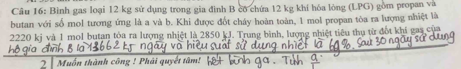 Bình gas loại 12 kg sử dụng trong gia đình B có chứa 12 kg khí hóa lỏng (LPG) gồm propan và 
butan với số mol tương ứng là a và b. Khi được đốt cháy hoàn toàn, 1 mol propan tỏa ra lượng nhiệt là
2220 kj và 1 mol butan tỏa ra lượng nhiệt là 2850 kJ. Trung bình, lượng nhiệt tiêu thụ từ đốt khí gas của 
2 Muốn thành công ! Phải quyết tâm!